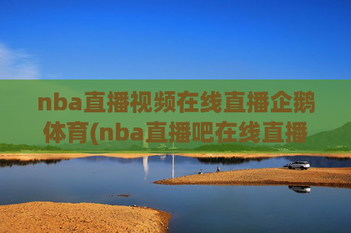 nba直播视频在线直播企鹅体育(nba直播吧在线直播免费观看直播高清)