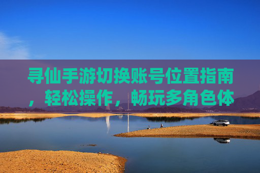 寻仙手游切换账号位置指南，轻松操作，畅玩多角色体验