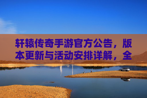轩辕传奇手游官方公告，版本更新与活动安排详解，全新体验等你来！轩辕传奇手游官方公告，版本更新与活动安排详解，全新体验等你来！