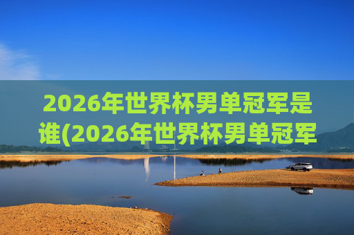 2026年世界杯男单冠军是谁(2026年世界杯男单冠军是谁)