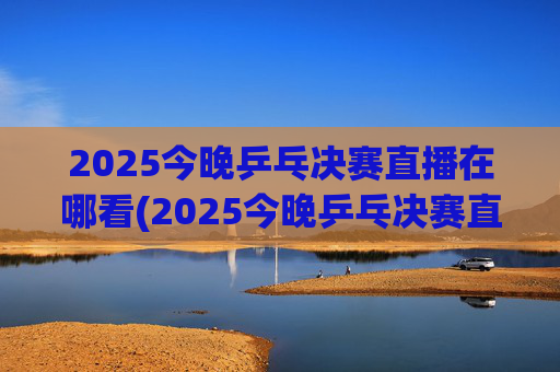 2025今晚乒乓决赛直播在哪看(2025今晚乒乓决赛直播在哪看啊)