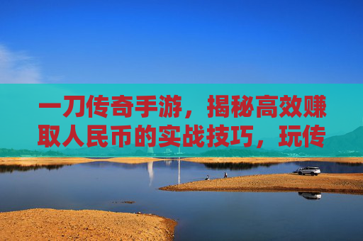 一刀传奇手游,揭秘高效赚取人民币的实战技巧,玩传奇也能轻松变现!