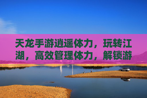 天龙手游逍遥体力，玩转江湖，高效管理体力，解锁游戏全流程乐趣，天龙手游逍遥体力，高效管理玩转江湖，解锁游戏全流程乐趣