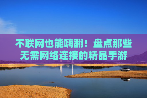 不联网也能嗨翻！盘点那些无需网络连接的精品手游