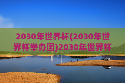 2030年世界杯(2030年世界杯举办国)2030年世界杯举办国，官方确认的举办国家信息