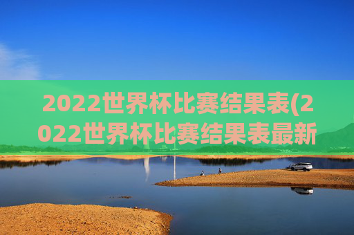 2022世界杯比赛结果表(2022世界杯比赛结果表最新)2022世界杯比赛结果表（最新版）