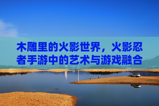 木雕里的火影世界，火影忍者手游中的艺术与游戏融合