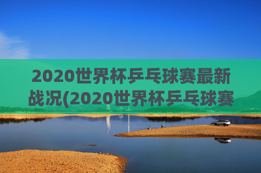 2020世界杯乒乓球赛最新战况(2020世界杯乒乓球赛最新战况如何)