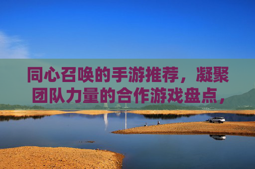 同心召唤的手游推荐,凝聚团队力量的合作游戏盘点,凝聚团队力量的合作手游推荐,同心召唤的游戏盘点