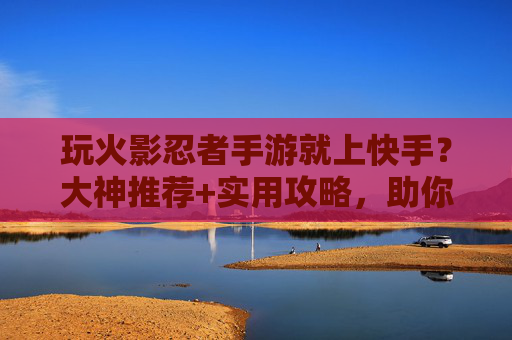玩火影忍者手游就上快手?大神推荐+实用攻略,助你轻松冲上巅峰!
