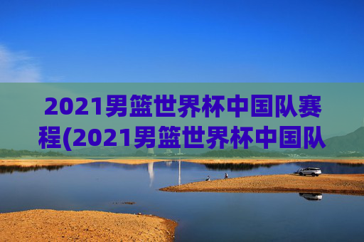 2021男篮世界杯中国队赛程(2021男篮世界杯中国队赛程表)2021男篮世界杯中国队赛程表