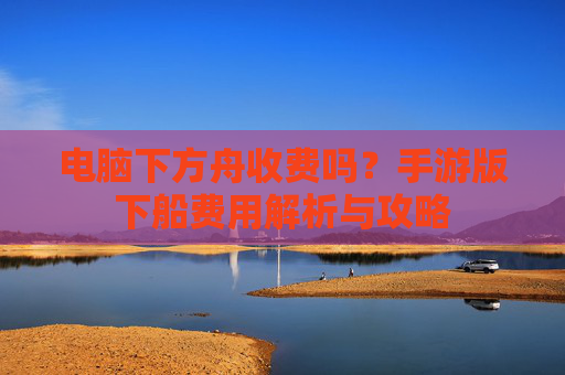电脑下方舟收费吗？手游版下船费用解析与攻略