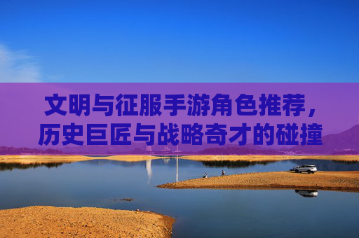 文明与征服手游角色推荐，历史巨匠与战略奇才的碰撞，解锁你的征服之路