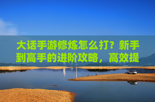 大话手游修炼怎么打？新手到高手的进阶攻略，高效提升战斗力全解析