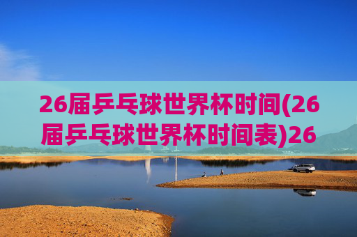 26届乒乓球世界杯时间(26届乒乓球世界杯时间表)26届乒乓球世界杯时间(26届乒乓球世界杯时间表)