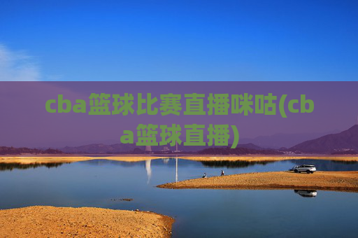 cba篮球比赛直播咪咕(cba篮球直播)