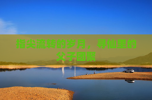 指尖流转的岁月,寻仙里的父子团聚