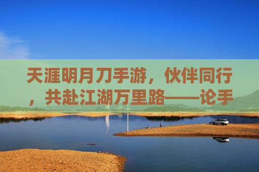 天涯明月刀手游,伙伴同行,共赴江湖万里路——论手游伙伴系统的魅力与玩家情感联结