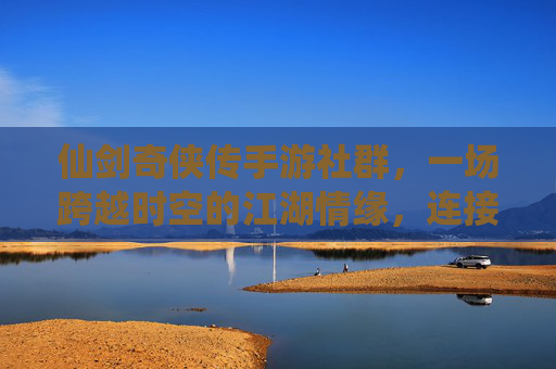 仙剑奇侠传手游社群，一场跨越时空的江湖情缘，连接玩家的数字江湖