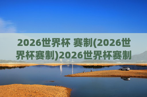 2026世界杯 赛制(2026世界杯赛制)2026世界杯赛制详解,赛制规则全解析