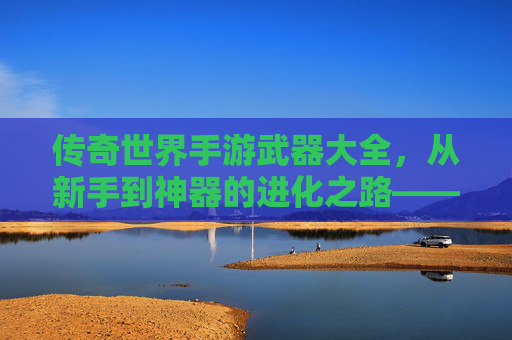 传奇世界手游武器大全,从新手到神器的进化之路——解析各阶段武器选择与获取攻略,传奇世界手游武器大全,从新手到神器的进化之路——解析各阶段武器选择与获取攻略