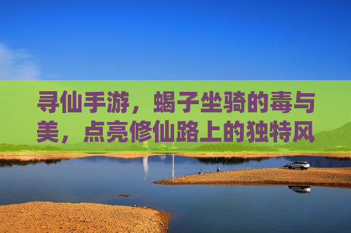 寻仙手游，蝎子坐骑的毒与美，点亮修仙路上的独特风采