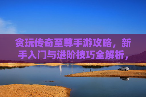 贪玩传奇至尊手游攻略,新手入门与进阶技巧全解析,贪玩传奇至尊手游新手入门与进阶技巧全解析