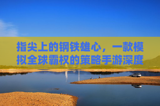 指尖上的钢铁雄心,一款模拟全球霸权的策略手游深度体验