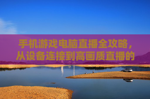 手机游戏电脑直播全攻略,从设备连接到高画质直播的实战指南