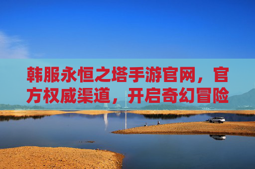 韩服永恒之塔手游官网,官方权威渠道,开启奇幻冒险的官方入口
