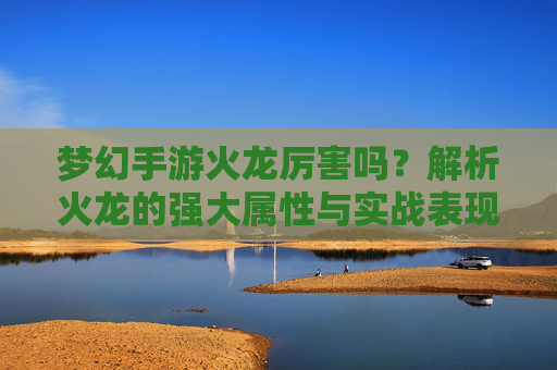 梦幻手游火龙厉害吗？解析火龙的强大属性与实战表现