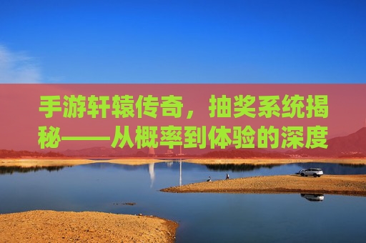 手游轩辕传奇，抽奖系统揭秘——从概率到体验的深度解析