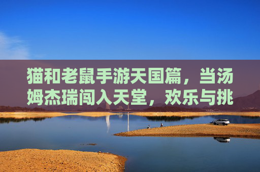 猫和老鼠手游天国篇,当汤姆杰瑞闯入天堂,欢乐与挑战的奇妙碰撞