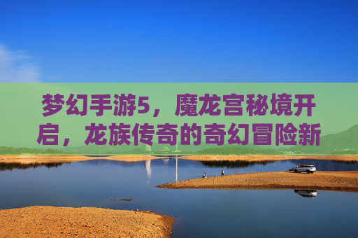 梦幻手游5,魔龙宫秘境开启,龙族传奇的奇幻冒险新篇章