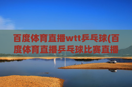 百度体育直播wtt乒乓球(百度体育直播乒乓球比赛直播)