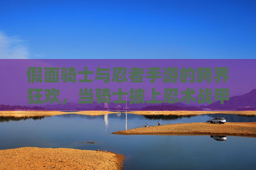 假面骑士与忍者手游的跨界狂欢,当骑士披上忍术战甲,指尖对决燃爆指尖!