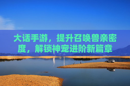大话手游，提升召唤兽亲密度，解锁神宠进阶新篇章