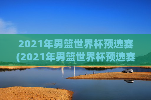 2021年男篮世界杯预选赛(2021年男篮世界杯预选赛赛程)2021年男篮世界杯预选赛赛程