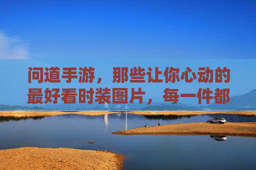 问道手游，那些让你心动的最好看时装图片，每一件都美到犯规，承包你的视觉盛宴！问道手游那些让你心动的最好看时装，每一件都美到犯规，承包你的视觉盛宴！