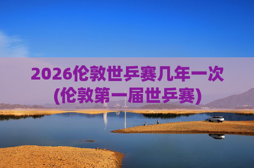 2026伦敦世乒赛几年一次(伦敦第一届世乒赛)