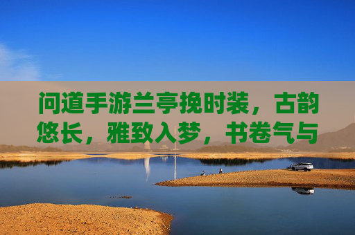 问道手游兰亭挽时装,古韵悠长,雅致入梦,书卷气与仙侠风的完美融合,问道兰亭挽时装,古韵悠长,书卷气与仙侠风的完美融合