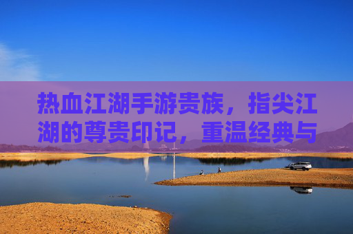 热血江湖手游贵族，指尖江湖的尊贵印记，重温经典与荣耀的交织，热血江湖手游贵族，指尖江湖的尊贵印记，经典与荣耀的交织