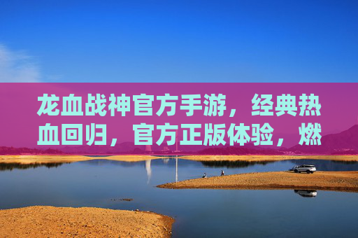 龙血战神官方手游,经典热血回归,官方正版体验,燃爆你的手机屏幕!龙血战神官方手游,经典热血回归,官方正版体验燃爆你的手机屏幕!