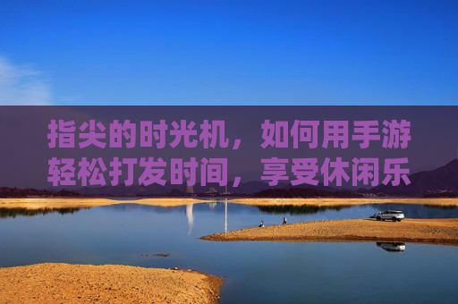 指尖的时光机,如何用手游轻松打发时间,享受休闲乐趣