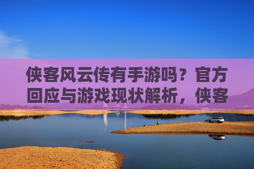 侠客风云传有手游吗？官方回应与游戏现状解析，侠客风云传手游，官方回应与游戏现状解析