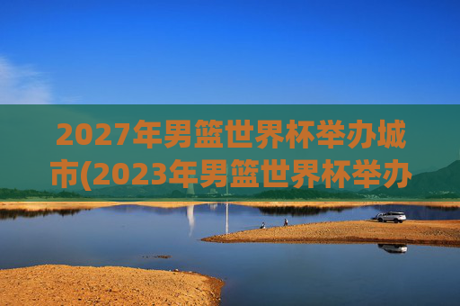 2027年男篮世界杯举办城市(2023年男篮世界杯举办城市)2027年男篮世界杯举办城市(2023年男篮世界杯举办城市)