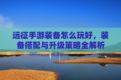 远征手游装备怎么玩好，装备搭配与升级策略全解析