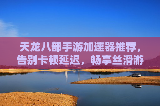 天龙八部手游加速器推荐，告别卡顿延迟，畅享丝滑游戏体验