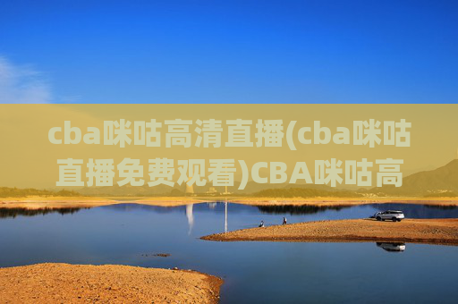 cba咪咕高清直播(cba咪咕直播免费观看)CBA咪咕高清直播免费观看，实时赛事直播通道，高清无压力