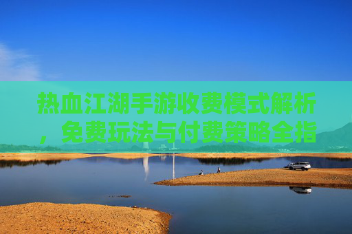 热血江湖手游收费模式解析，免费玩法与付费策略全指南